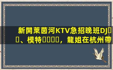 新開萊茵河KTV急招晚班DJ、模特，龍姐在杭州帶你上班